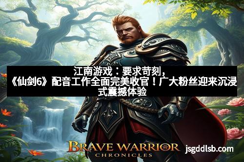 江南游戏：要求苛刻，《仙剑6》配音工作全面完美收官！广大粉丝迎来沉浸式震撼体验